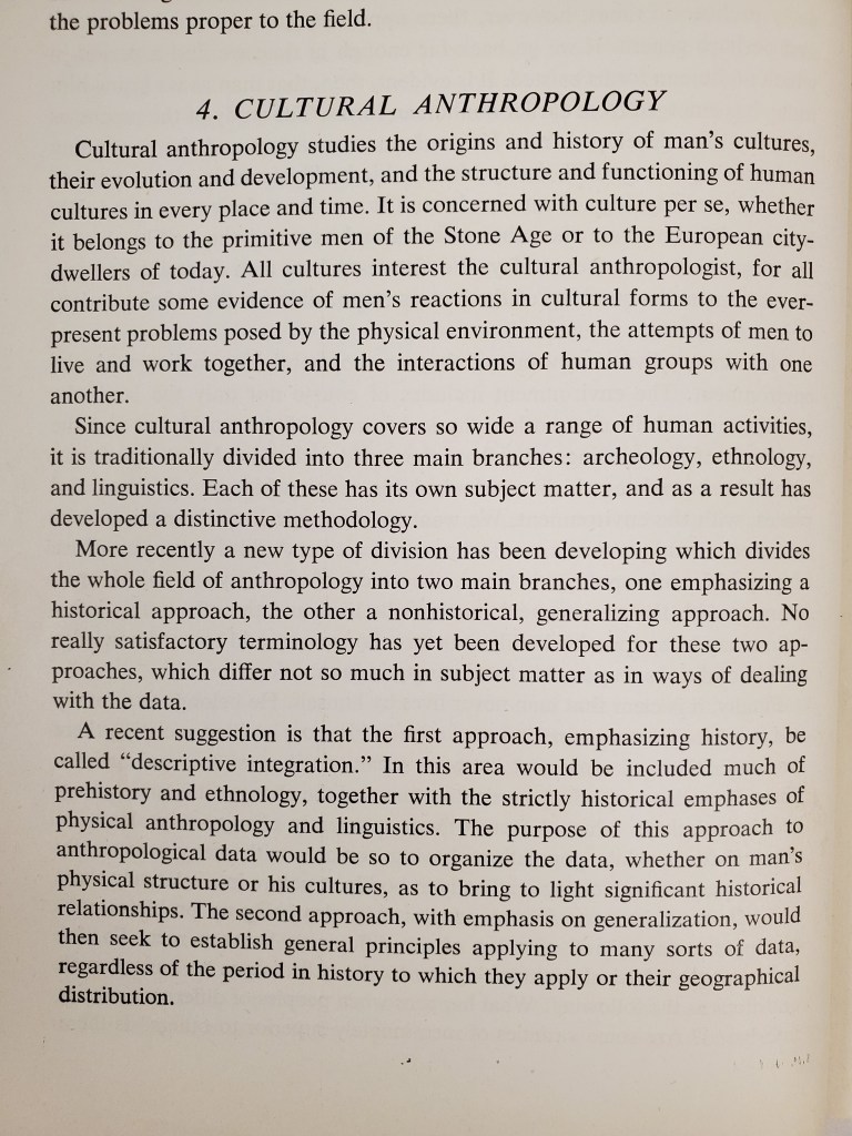 A page of a book that reads:
4. Cultural Anthropology
Cultural anthropology studies the origins and history of man's cultures, their evolution and development, and the structure and functioning of human cultures in every place and time. It is concerned with culture per se, whether it belongs to the primitive men of the Stone Age or to the European city-dwellers of today. All cultures interest the cultural anthropologist, for all contribute some evidence of men's reactions in cultural forms to the ever-present problems posed by the physical environment, the attempts of men to live and work together, and the interactions of human groups with one another.
Since cultural anthropology covers so wide a range of human activities, it is traditionally divided into three main branches: archeology, ethnology, and linguistics. Each of these has its own subject matter, and as a result has developed a distinctive methodology.
More recently a new type of division has been developing which divides the whole field of anthropology into two main branches, one emphasizing a historical approach, the other a nonhistorical, generalizing approach. No really satisfactory terminology has yet been developed for these two approaches, which differ not so much in subject matter as in ways of dealing with the data.
A recent suggestion is that the first approach, emphasizing history, be called "descriptive integration". In this area would be included much of prehistory and ethnology, together with the strictly historical emphases of physical anthropology and linguistics. The purpose of this approach to anthropological data would be so to organize the data, whether on man's physical structure of his cultures, as to bring to light significant historical relationships. The second approach, with emphasis on generalization, would then seek to establish general principles applying to many sorts of data, regardless of the period in history to which they apply or their geographical distribution.