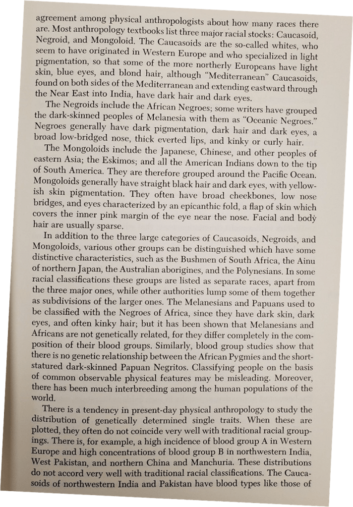 An excerpt from the book:
Most anthropology textbooks list three major racial stocks: Caucasoid, Negroid, and Mongoloid. The Caucasoids are the so-called whites, who seem to have originated in Western Europe and who specialized in light pigmentation, so that some of the more northerly Europeans have light skin, blue eyes, and blond hair, although "Mediterranean" Caucasoids, found on both sides of the Mediterranean and extending eastward through the Near East into India, have dark hair and dark eyes.
The Negroids include the African Negroes; some writers have grouped the dark-skinned peoples of Melanesia with them as "Oceanic Negroes." Negroes generally have dark pigmentation, dark hair and dark eyes, a broad low-bridged nose, thick everted lips, and kinky or curly hair.
The Mongoloids include the Japanese, Chinese, and other peoples of eastern Asia; the Eskimos; and all the American Indians down to the tip of South America. They are therefore grouped around the Pacific Ocean. Mongoloids generally have straight black hair and dark eyes, with yellow- ish skin pigmentation. They often have broad cheekbones, low nose bridges, and eyes characterized by an epicanthic fold, a flap of skin which covers the inner pink margin of the eye near the nose. Facial and body hair are usually sparse.
In addition to the three large categories of Caucasoids, Negroids, and Mongoloids, various other groups can be distinguished which have some distinctive characteristics, such as the Bushmen of South Africa, the Ainu of northern Japan, the Australian aborigines, and the Polynesians. In some racial classifications these groups are listed as separate races, apart from the three major ones, while other authorities lump some of them together as subdivisions of the larger ones. The Melanesians and Papuans used to be classified with the Negroes of Africa, since they have dark skin, dark eyes, and often kinky hair; but it has been shown that Melanesians and Africans are not genetically related, for they differ completely in the com- position of their blood groups. Similarly, blood group studies show that there is no genetic relationship between the African Pygmies and the short- statured dark-skinned Papuan Negritos. Classifying people on the basis of common observable physical features may be misleading. Moreover, there has been much interbreeding among the human populations of the world.
There is a tendency in present-day physical anthropology to study the distribution of genetically determined single traits. When these are plotted, they often do not coincide very well with traditional racial group- ings. There is, for example, a high incidence of blood group A in Western Europe and high concentrations of blood group B in northwestern India, West Pakistan, and northern China and Manchuria. These distributions do not accord very well with traditional racial classifications.
