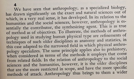 An excerpt from the book:
4
We have seen that anthropology, as a specialized biology, has drawn significantly on the exact and natural sciences out of which, in a very real sense, it has developed. In its relation to the humanities and the social sciences, however, anthropology is es- sentially the contributor, the synthesizing agent. This is as true of method as of objectives. To illustrate, the methods of anthro- pology used in studying human physical type are refinements of techniques of such older disciplines as anatomy and statistics, in this case adapted to the narrowed field in which physical anthro- pology specializes. The same principle applies also to prehistory, when considered in terms of the methods it employs that come from related fields. In the relation of anthropology to the social sciences and the humanities, however, it is the older disciplines that are the more restricted in scope, and have the more specific methods of attack.
